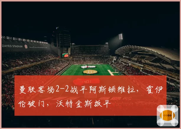 曼联客场2-2战平阿斯顿维拉,霍伊伦破门,沃特金斯扳平