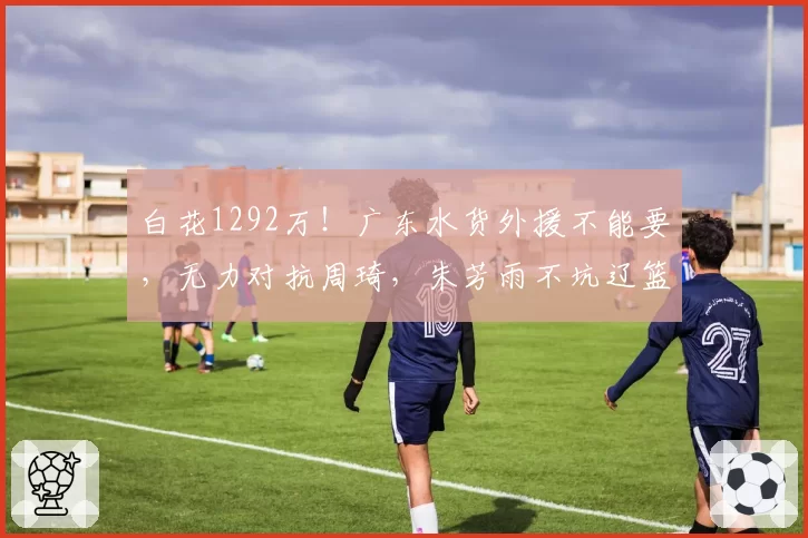 白花1292万！广东水货外援不能要，无力对抗周琦，朱芳雨不坑辽篮