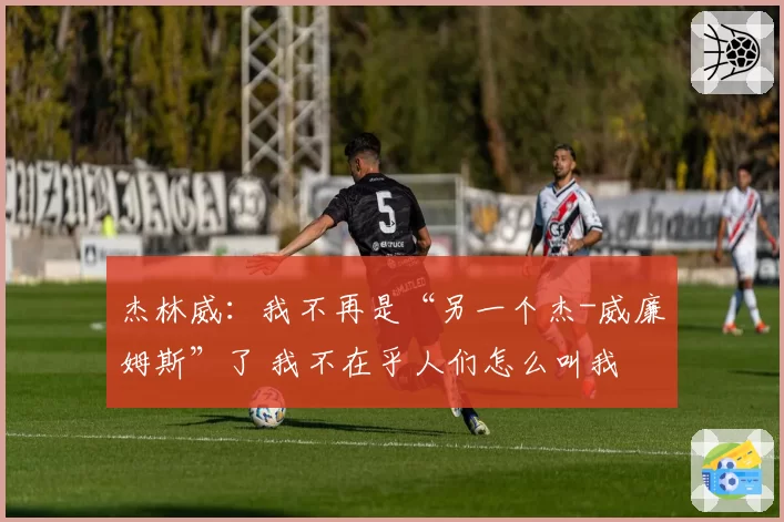 杰林威：我不再是“另一个杰-威廉姆斯”了 我不在乎人们怎么叫我