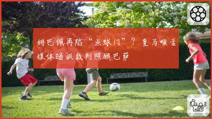 姆巴佩再陷“点球门”？皇马喉舌媒体暗讽裁判照顾巴萨