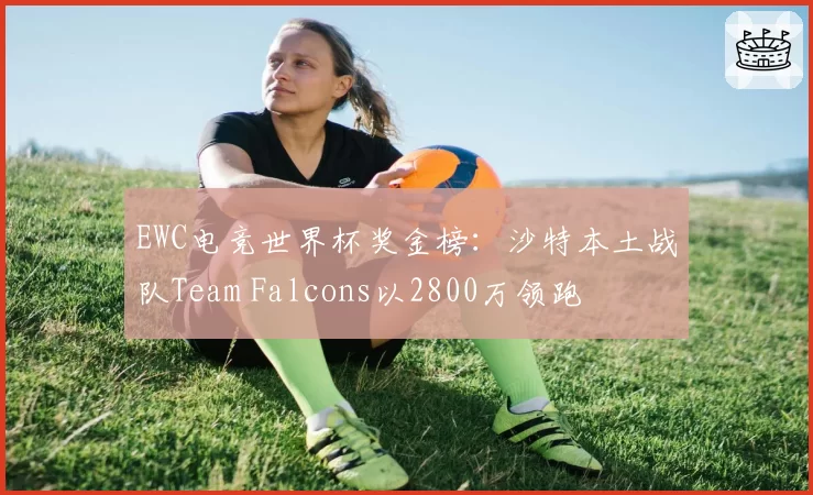 EWC电竞世界杯奖金榜:沙特本土战队Team Falcons以2800万领跑