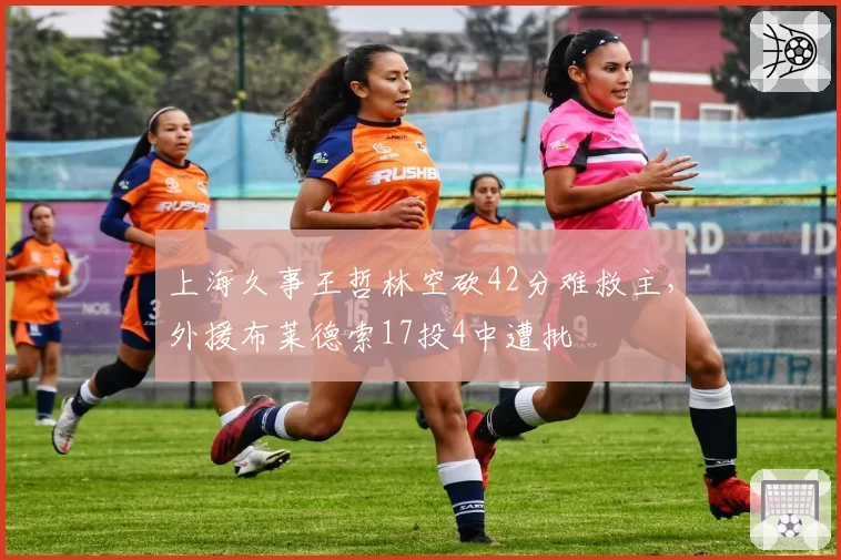 上海久事王哲林空砍42分难救主,外援布莱德索17投4中遭批