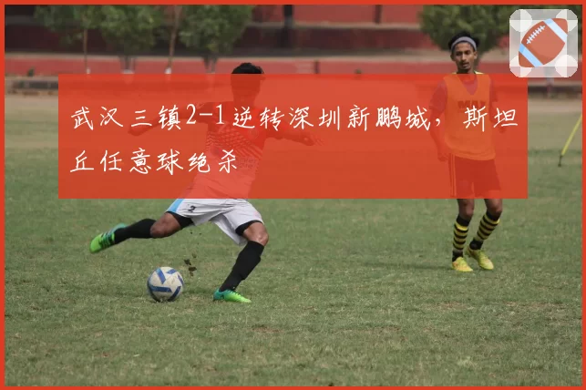 武汉三镇2-1逆转深圳新鹏城，斯坦丘任意球绝杀