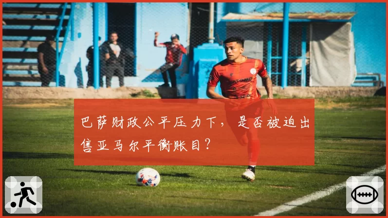 巴萨财政公平压力下，是否被迫出售亚马尔平衡账目？