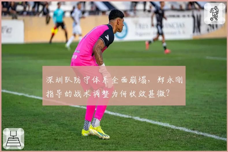 深圳队防守体系全面崩塌,郑永刚指导的战术调整为何收效甚微?