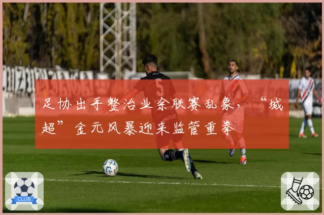 足协出手整治业余联赛乱象,“城超”金元风暴迎来监管重拳