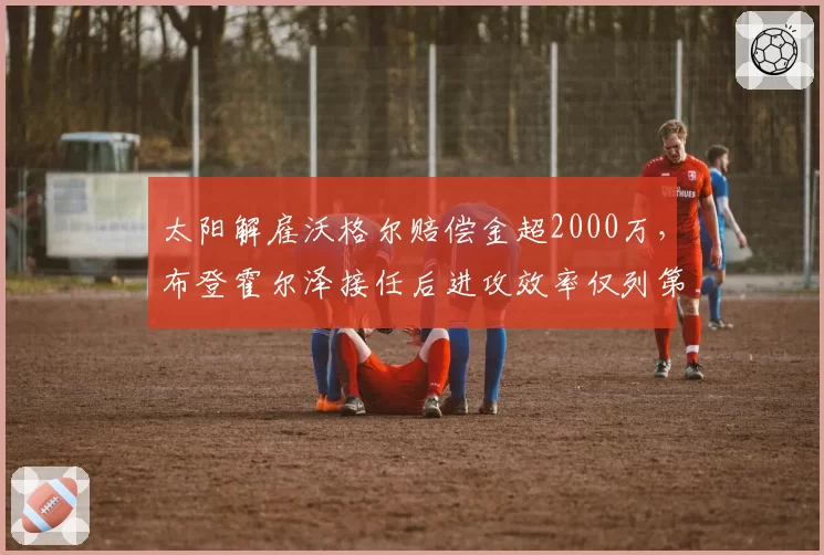 太阳解雇沃格尔赔偿金超2000万，布登霍尔泽接任后进攻效率仅列第9，管理层双倍买单值不值