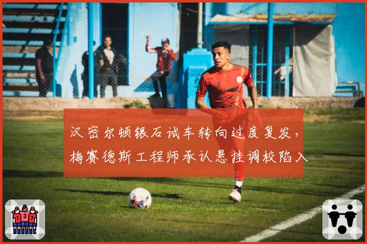 汉密尔顿银石试车转向过度复发，梅赛德斯工程师承认悬挂调校陷入僵局