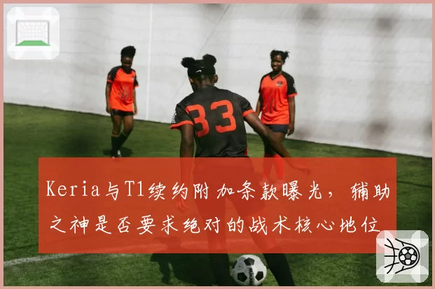 Keria与T1续约附加条款曝光,辅助之神是否要求绝对的战术核心地位?