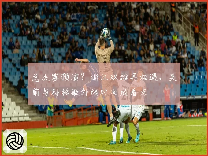 总决赛预演?浙江双雄再相遇,吴前与孙铭徽外线对决成看点