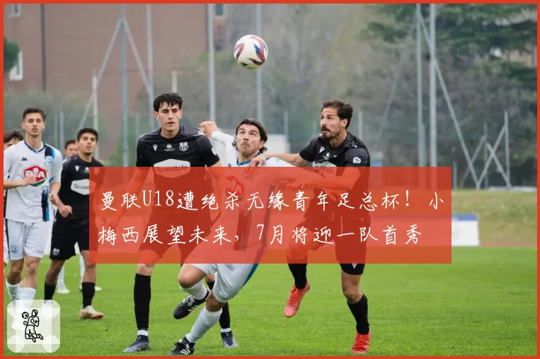 曼联U18遭绝杀无缘青年足总杯！小梅西展望未来，7月将迎一队首秀