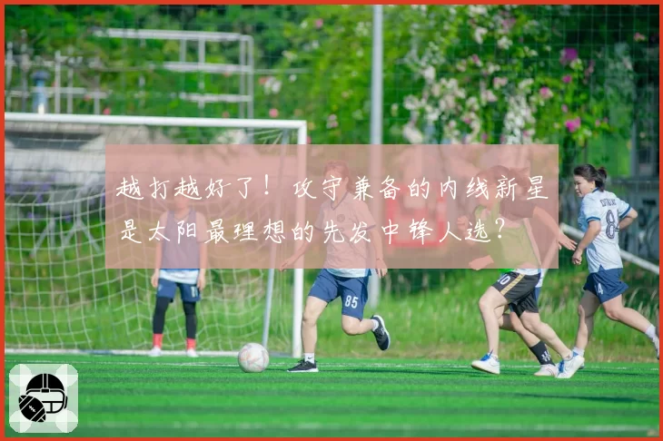 越打越好了!攻守兼备的内线新星是太阳最理想的先发中锋人选?