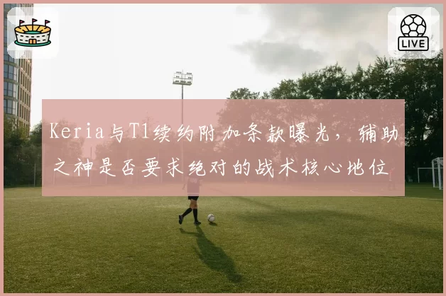 Keria与T1续约附加条款曝光,辅助之神是否要求绝对的战术核心地位?