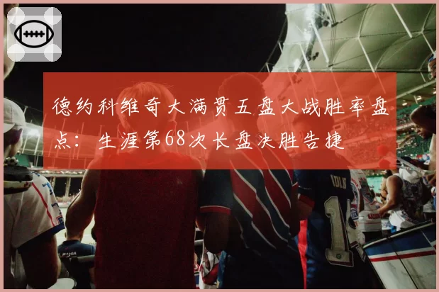 德约科维奇大满贯五盘大战胜率盘点：生涯第68次长盘决胜告捷