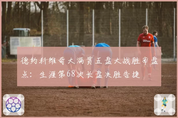 德约科维奇大满贯五盘大战胜率盘点：生涯第68次长盘决胜告捷