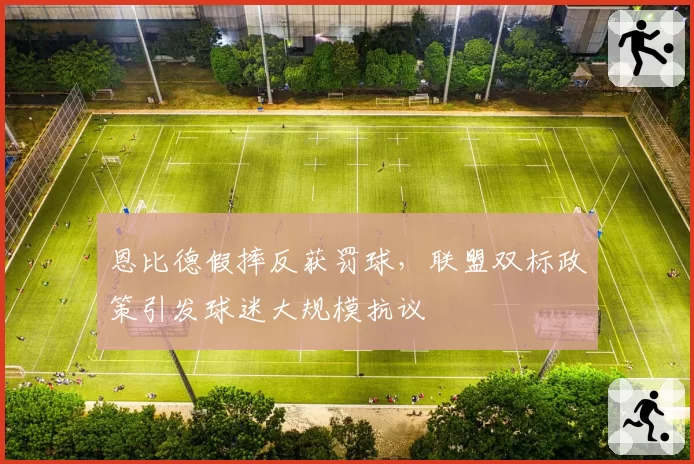恩比德假摔反获罚球,联盟双标政策引发球迷大规模抗议