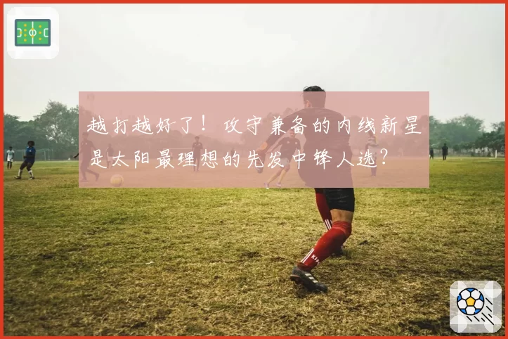 越打越好了!攻守兼备的内线新星是太阳最理想的先发中锋人选?