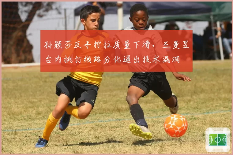 孙颖莎反手拧拉质量下滑，王曼昱台内挑打线路分化逼出技术漏洞