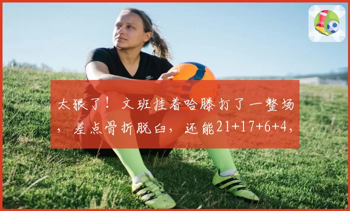 太狠了!文班挂着哈滕打了一整场,差点骨折脱臼,还能21+17+6+4,不死当赢!