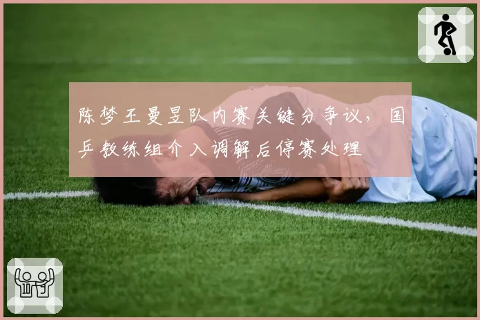 陈梦王曼昱队内赛关键分争议,国乒教练组介入调解后停赛处理