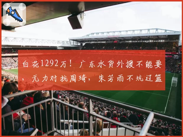 白花1292万！广东水货外援不能要，无力对抗周琦，朱芳雨不坑辽篮
