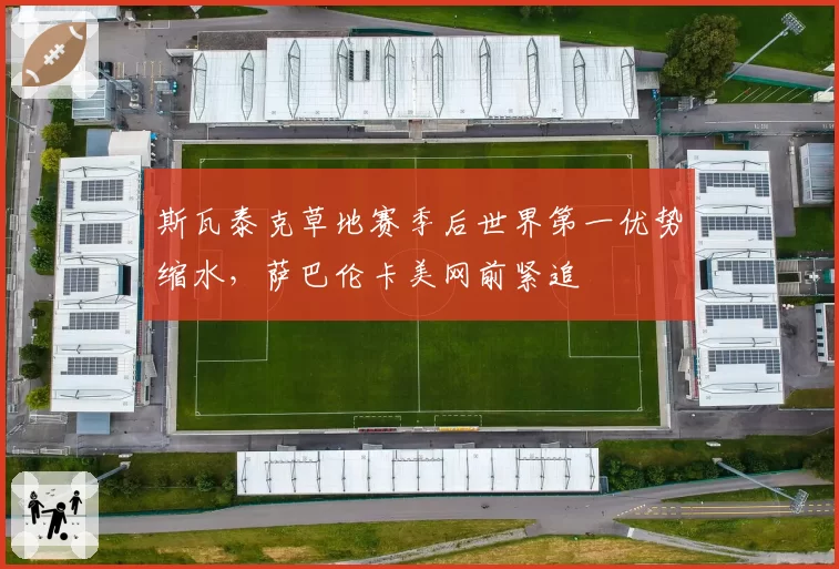 斯瓦泰克草地赛季后世界第一优势缩水,萨巴伦卡美网前紧追