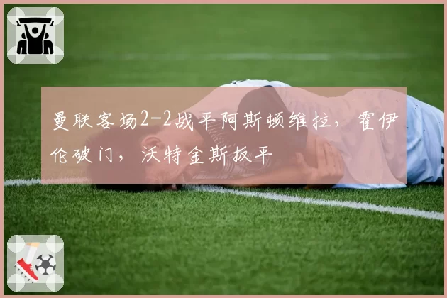 曼联客场2-2战平阿斯顿维拉，霍伊伦破门，沃特金斯扳平