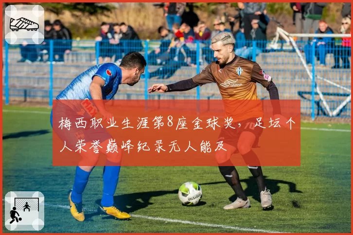 梅西职业生涯第8座金球奖，足坛个人荣誉巅峰纪录无人能及
