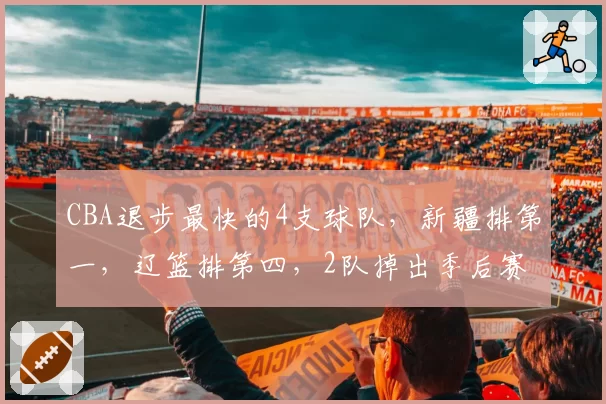 CBA退步最快的4支球队,新疆排第一,辽篮排第四,2队掉出季后赛