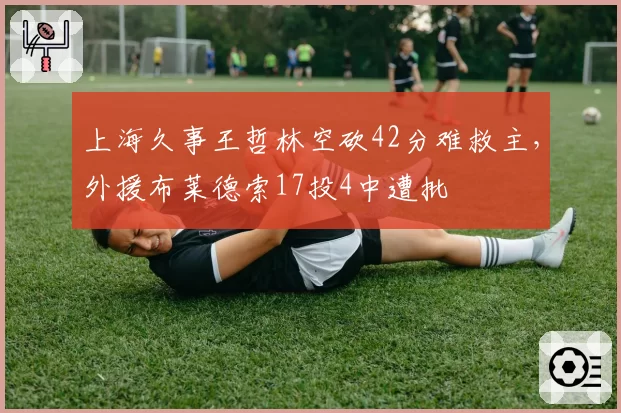 上海久事王哲林空砍42分难救主,外援布莱德索17投4中遭批