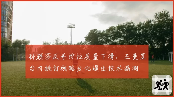 孙颖莎反手拧拉质量下滑，王曼昱台内挑打线路分化逼出技术漏洞