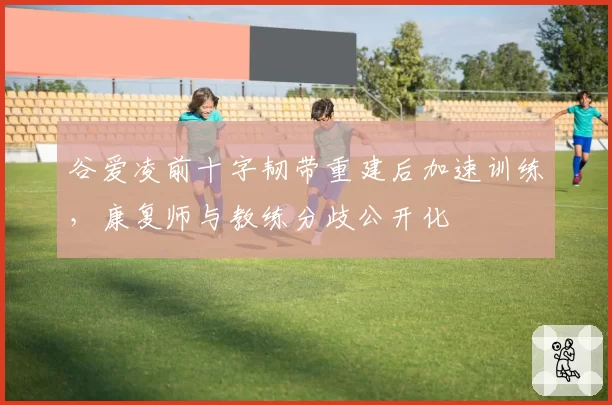 谷爱凌前十字韧带重建后加速训练，康复师与教练分歧公开化