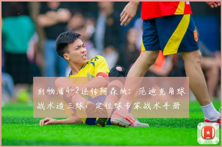 利物浦4-2逆转阿森纳:范迪克角球战术造三球,定位球专家战术手册该更新了
