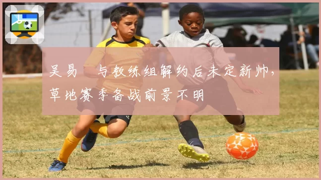 吴易昺与教练组解约后未定新帅,草地赛季备战前景不明