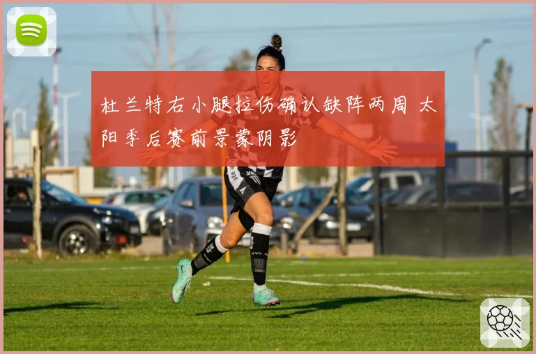杜兰特右小腿拉伤确认缺阵两周 太阳季后赛前景蒙阴影