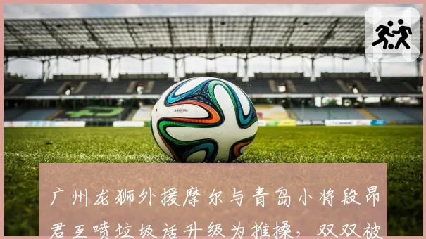 广州龙狮外援摩尔与青岛小将段昂君互喷垃圾话升级为推搡，双双被罚