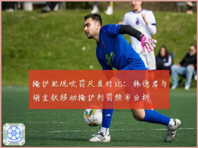 掩护犯规吹罚尺度对比：韩德君与胡金秋移动掩护判罚频率分析