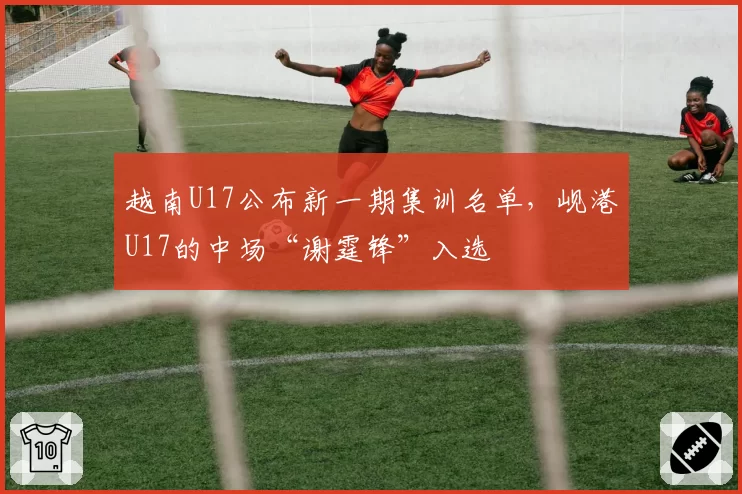 越南U17公布新一期集训名单,岘港U17的中场“谢霆锋”入选