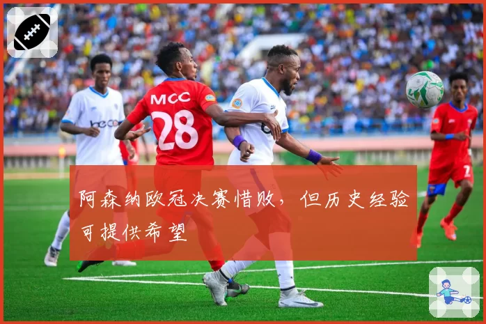阿森纳欧冠决赛惜败,但历史经验可提供希望