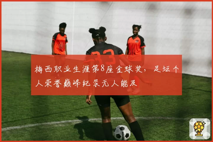 梅西职业生涯第8座金球奖，足坛个人荣誉巅峰纪录无人能及