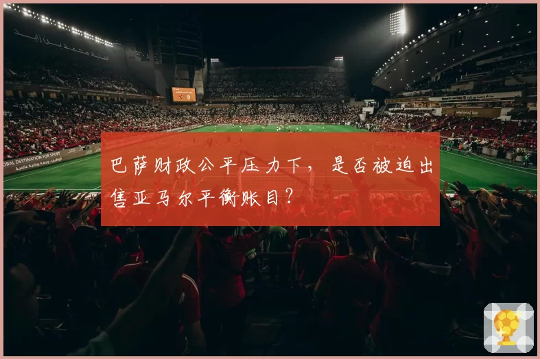 巴萨财政公平压力下，是否被迫出售亚马尔平衡账目？
