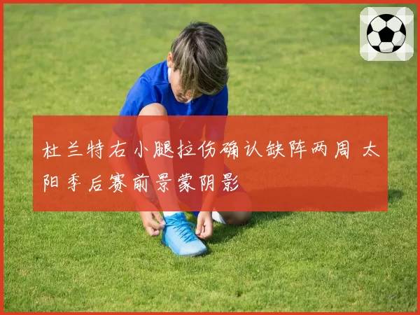 杜兰特右小腿拉伤确认缺阵两周 太阳季后赛前景蒙阴影