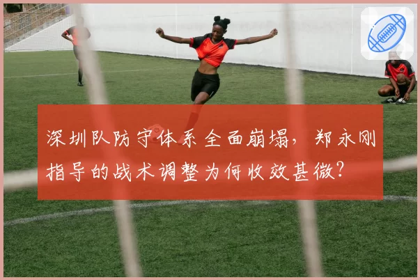 深圳队防守体系全面崩塌，郑永刚指导的战术调整为何收效甚微？