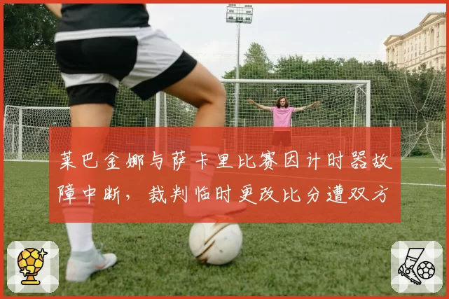 莱巴金娜与萨卡里比赛因计时器故障中断，裁判临时更改比分遭双方质疑