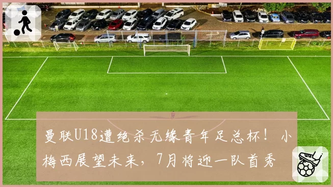 曼联U18遭绝杀无缘青年足总杯！小梅西展望未来，7月将迎一队首秀