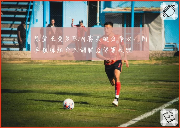 陈梦王曼昱队内赛关键分争议,国乒教练组介入调解后停赛处理