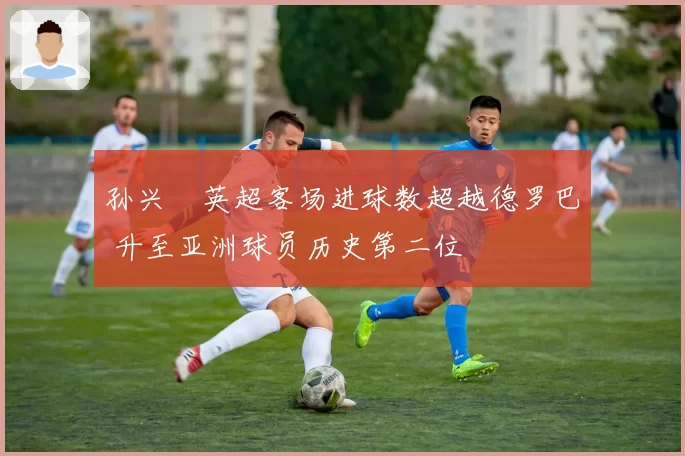 孙兴慜英超客场进球数超越德罗巴 升至亚洲球员历史第二位