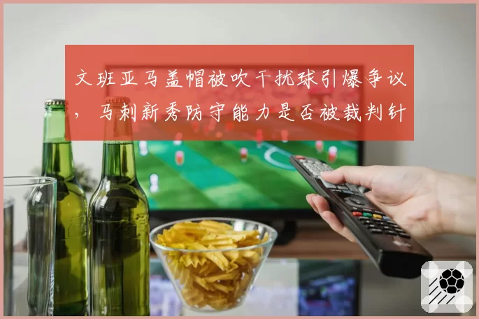 文班亚马盖帽被吹干扰球引爆争议，马刺新秀防守能力是否被裁判针对？