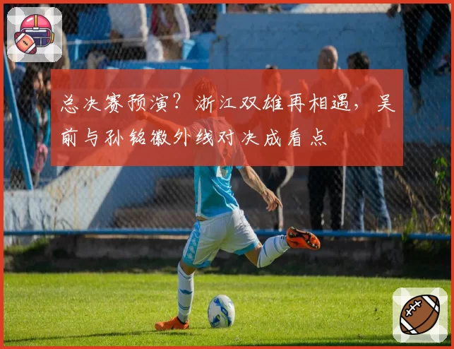 总决赛预演？浙江双雄再相遇，吴前与孙铭徽外线对决成看点