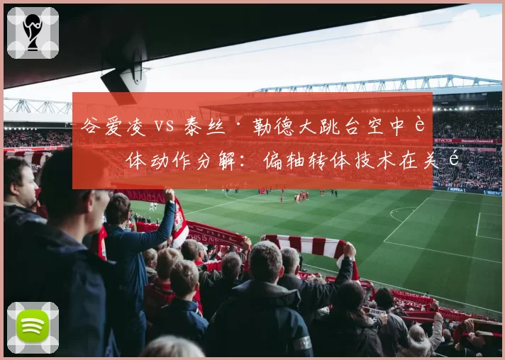 谷爱凌 vs 泰丝·勒德大跳台空中转体动作分解:偏轴转体技术在关键跳的运用